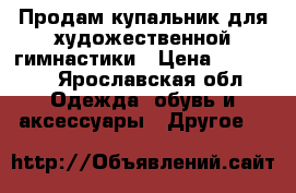 Продам купальник для художественной гимнастики › Цена ­ 12 000 - Ярославская обл. Одежда, обувь и аксессуары » Другое   